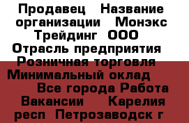 Продавец › Название организации ­ Монэкс Трейдинг, ООО › Отрасль предприятия ­ Розничная торговля › Минимальный оклад ­ 11 000 - Все города Работа » Вакансии   . Карелия респ.,Петрозаводск г.